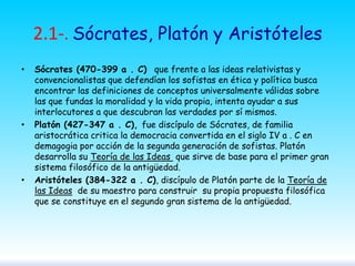 2.1-. Sócrates, Platón y Aristóteles
•

•

•

Sócrates (470-399 a . C) que frente a las ideas relativistas y
convencionalistas que defendían los sofistas en ética y política busca
encontrar las definiciones de conceptos universalmente válidas sobre
las que fundas la moralidad y la vida propia, intenta ayudar a sus
interlocutores a que descubran las verdades por sí mismos.
Platón (427-347 a . C), fue discípulo de Sócrates, de familia
aristocrática critica la democracia convertida en el siglo IV a . C en
demagogia por acción de la segunda generación de sofistas. Platón
desarrolla su Teoría de las Ideas que sirve de base para el primer gran
sistema filosófico de la antigüedad.
Aristóteles (384-322 a . C), discípulo de Platón parte de la Teoría de
las Ideas de su maestro para construir su propia propuesta filosófica
que se constituye en el segundo gran sistema de la antigüedad.

 