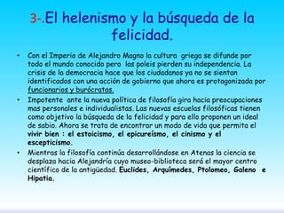 3-.El helenismo y la búsqueda de la
felicidad.
•

•

•

Con el Imperio de Alejandro Magno la cultura griega se difunde por
todo el mundo conocido pero las poleis pierden su independencia. La
crisis de la democracia hace que los ciudadanos ya no se sientan
identificados con una acción de gobierno que ahora es protagonizada por
funcionarios y burócratas.
Impotente ante la nueva política de filosofía gira hacia preocupaciones
mas personales e individualistas. Las nuevas escuelas filosóficas tienen
como objetivo la búsqueda de la felicidad y para ello proponen un ideal
de sabio. Ahora se trata de encontrar un modo de vida que permita el
vivir bien : el estoicismo, el epicureísmo, el cinismo y el
escepticismo.
Mientras la filosofía continúa desarrollándose en Atenas la ciencia se
desplaza hacia Alejandría cuyo museo-biblioteca será el mayor centro
científico de la antigüedad. Euclides, Arquímedes, Ptolomeo, Galeno e
Hipatia.

 