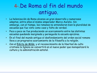 4-.De Roma al fin del mundo
antiguo.
•

•
•
•

La helenización de Roma alcanza un gran desarrollo y numerosos
adeptos, entre ellos el mismo emperador Marco Aurelio. Sin
embargo, con el tiempo, los romanos no entendieron bien la pluralidad de
escuelas que fue visto como caos y falta de verdad.
Poco a poco se fue produciendo un acercamiento entre las distintas
escuelas quedando marginada y perseguida la escuela epicúrea.
En el final del mundo antiguo el desfondamiento del orden social romano
lleva a un progresivo acercamiento de la filosofía a la religión.
Con el Edicto de Milán y el reconocimiento de la libertad de culto
cristiano la Iglesia se convertirá en el nuevo poder que monopolizará la
cultura y la administración estatal.

 