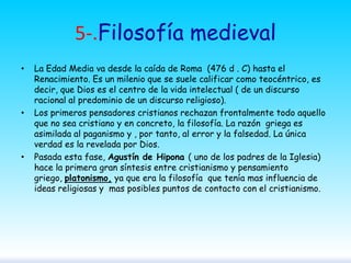 5-.Filosofía medieval
•

•

•

La Edad Media va desde la caída de Roma (476 d . C) hasta el
Renacimiento. Es un milenio que se suele calificar como teocéntrico, es
decir, que Dios es el centro de la vida intelectual ( de un discurso
racional al predominio de un discurso religioso).
Los primeros pensadores cristianos rechazan frontalmente todo aquello
que no sea cristiano y en concreto, la filosofía. La razón griega es
asimilada al paganismo y , por tanto, al error y la falsedad. La única
verdad es la revelada por Dios.
Pasada esta fase, Agustín de Hipona ( uno de los padres de la Iglesia)
hace la primera gran síntesis entre cristianismo y pensamiento
griego, platonismo, ya que era la filosofía que tenía mas influencia de
ideas religiosas y mas posibles puntos de contacto con el cristianismo.

 