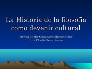 La Historia de la filosofía
 como devenir cultural
    Profesor Titular Consultante Rigoberto Pupo
           Dr. en Filosofía. Dr. en Ciencias.




                                                  1
 