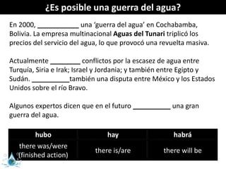 ¿Es posible una guerra del agua?
En 2000, ___________ una ‘guerra del agua’ en Cochabamba,
Bolivia. La empresa multinacional Aguas del Tunari triplicó los
precios del servicio del agua, lo que provocó una revuelta masiva.
Actualmente ________ conflictos por la escasez de agua entre
Turquía, Siria e Irak; Israel y Jordania; y también entre Egipto y
Sudán. __________también una disputa entre México y los Estados
Unidos sobre el río Bravo.
Algunos expertos dicen que en el futuro __________ una gran
guerra del agua.
hubo hay habrá
there was/were
(finished action)
there is/are there will be
 