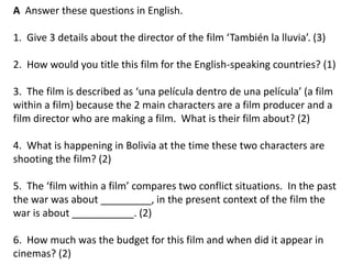 A Answer these questions in English.
1. Give 3 details about the director of the film ‘También la lluvia’. (3)
2. How would you title this film for the English-speaking countries? (1)
3. The film is described as ‘una película dentro de una película’ (a film
within a film) because the 2 main characters are a film producer and a
film director who are making a film. What is their film about? (2)
4. What is happening in Bolivia at the time these two characters are
shooting the film? (2)
5. The ‘film within a film’ compares two conflict situations. In the past
the war was about _________, in the present context of the film the
war is about ___________. (2)
6. How much was the budget for this film and when did it appear in
cinemas? (2)
 