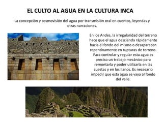 EL CULTO AL AGUA EN LA CULTURA INCA
La concepción y cosmovisión del agua por transmisión oral en cuentos, leyendas y
otras narraciones.
En los Andes, la irregularidad del terreno
hace que el agua descienda rápidamente
hacia el fondo del mismo o desaparecen
repentinamente en rupturas de terreno.
Para controlar y regular esta agua es
preciso un trabajo mecánico para
remontarla y poder utilizarla en las
cuestas y en los llanos. Es necesario
impedir que esta agua se vaya al fondo
del valle.
 