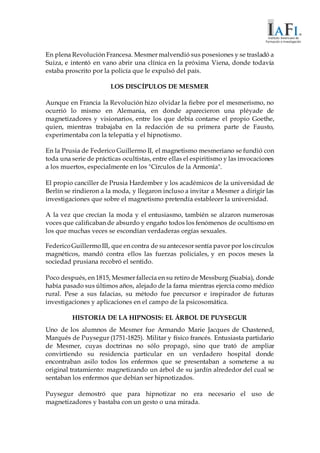 En plena Revolución Francesa. Mesmer malvendió sus posesiones y se trasladó a
Suiza, e intentó en vano abrir una clínica en la próxima Viena, donde todavía
estaba proscrito por la policía que le expulsó del país.
LOS DISCÍPULOS DE MESMER
Aunque en Francia la Revolución hizo olvidar la fiebre por el mesmerismo, no
ocurrió lo mismo en Alemania, en donde aparecieron una pléyade de
magnetizadores y visionarios, entre los que debía contarse el propio Goethe,
quien, mientras trabajaba en la redacción de su primera parte de Fausto,
experimentaba con la telepatía y el hipnotismo.
En la Prusia de Federico Guillermo II, el magnetismo mesmeriano se fundió con
toda una serie de prácticas ocultistas, entre ellas el espiritismo y las invocaciones
a los muertos, especialmente en los "Círculos de la Armonía".
El propio canciller de Prusia Hardember y los académicos de la universidad de
Berlín se rindieron a la moda, y llegaron incluso a invitar a Mesmer a dirigir las
investigaciones que sobre el magnetismo pretendía establecer la universidad.
A la vez que crecían la moda y el entusiasmo, también se alzaron numerosas
voces que calificaban de absurdo y engaño todos los fenómenos de ocultismo en
los que muchas veces se escondían verdaderas orgías sexuales.
FedericoGuillermoIII, que en contra de suantecesor sentía pavor por loscírculos
magnéticos, mandó contra ellos las fuerzas policiales, y en pocos meses la
sociedad prusiana recobró el sentido.
Poco después, en 1815, Mesmer fallecía en su retiro de Messburg (Suabia), donde
había pasado sus últimos años, alejado de la fama mientras ejercía como médico
rural. Pese a sus falacias, su método fue precursor e inspirador de futuras
investigaciones y aplicaciones en el campo de la psicosomática.
HISTORIA DE LA HIPNOSIS: EL ÁRBOL DE PUYSEGUR
Uno de los alumnos de Mesmer fue Armando Marie Jacques de Chastened,
Marqués de Puysegur (1751-1825). Militar y físico francés. Entusiasta partidario
de Mesmer, cuyas doctrinas no sólo propagó, sino que trató de ampliar
convirtiendo su residencia particular en un verdadero hospital donde
encontraban asilo todos los enfermos que se presentaban a someterse a su
original tratamiento: magnetizando un árbol de su jardín alrededor del cual se
sentaban los enfermos que debían ser hipnotizados.
Puysegur demostró que para hipnotizar no era necesario el uso de
magnetizadores y bastaba con un gesto o una mirada.
 