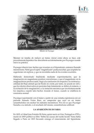 Método de Puysegur
Mesmer no trataba de inducir un trance inicial como ahora se hace, este
procedimiento hipnótico fue descubierto accidentalmente por Puysegur cuando
inicio su práctica.
Puysegur observó tres hechos que ocurrían en el hipnotismo, entonces llamado
mesmerismo. Notó que el sujeto "magnetizado" podía escuchar, que aceptaba las
sugestiones sin replicar, y que no recordaba nada de los eventos ocurridos.
Habiendo demostrado finalmente mediante experimentación, que la
imaginación sin magnetismo produce convulsiones, y que el magnetismo sin la
imaginación no produce nada, llegó a la conclusión con respecto a la existencia y
utilidad del flujo animal que tal fluido no existe, por tanto, no puede ser útil y
que los efectos observados en pacientes bajo tratamiento se deben al contacto, a
la excitación de la imaginación y a la imitación mecánica que involuntariamente
los impulsa a repetir tales hechos durante el trance, cuando se establecía la
conciencia normal.
Puységur experimentó con el trance a partir de una extraña experiencia con un
paciente llamado Victor Race, un campesino que cayó en un trance
sonambulístico sin mediar los métodos mesméricos. Por eso es que Puységur
llamaba a su método, o al resultado del mismo, sonambulismo artificial.
LA APARICIÓN DE DI FARIA
En 1815, el Abad Jose Futodio Di Faria, quien nació en Goa, Portugal en 1755 y
murió en 1819 publicó su libro "Sobre las causas del sueño lúcido" Faria había
llegado a Paris en 1813 llevando consigo el conocimiento del hipnotismo
 