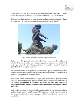 practicado en oriente. Su pensamiento era muy adelantado a su época y explicó
que el fenómeno no se debía a efectos magnéticos sino a efectos psíquicos.
Él denominó al magnetista "el concentrador" y al paciente magnetizado "el que
se concentra" y al proceso magnético concentración o "sueño lúcido".
Goa, Portugal: Estatua de Abad Faria practicando hipnosis
Faria innovó los procedimientos de inducción y reemplazó los elaborados
rituales de los mesmeristas con métodos magnetistas más simples; solicitaba al
sujeto que cerrara los ojos y fijara su atención en el sueño, después de un corto
periodo le decía al sujeto: "duerme".
En contraposición a los magnetistas, quienes creían que el fenómeno hipnótico
dependía casi exclusivamente de la habilidad del magnetizador, se interesó en el
papel de la sugestión en el ámbito clínico.
Sentó bases firmes para considerar la hipnosis o "sueño lúcido" principalmente
como un fenómeno psíquico, que era efectivo por los poderes de concentración
del sujeto, otorgándole al terapeuta el papel de guía del paciente y
despojándole de los poderes personales que en algunas ocasiones se la habían
atribuido.
Volviendo entonces al Dr. James Braid, éste era médico de una compañía minera
y oftalmólogo, nacido en Inglaterra en 1795 y muerto en 1860, era escéptico a la
influencia magnética del mesmerismo, pero estaba interesado en el proceso y sus
resultados.
 