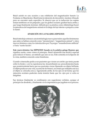 Braid asistió en una ocasión a una exhibición del magnetizador francés La
Fontaine en Manchester, Braid tenía la intención de descubriry mostrar elfraude
pero no encontró nada específico. Sí observó que en la inducción los sujetos
tenían temblores en los párpados, que los globos oculares giraban hacia arriba y
que luego finalmente dormían. Influido por su práctica como oftalmólogo buscó
la naturaleza del magnetismo animal en la fatiga delojo interno o psíquico,como
le llamó.
APARICIÓN DE LA PALABRA HIPNOSIS
Braid introdujo entonces una terminología nueva para todos aquellosfenómenos
que antes se habían conocido como "mesmerismo", "magnetismo animal" y otros
nuevos términos como los introducidos por Puysegur "sonambulismo artificial"
o Faria "sueño lúcido".
Este nuevo término fue HIPNOSIS basado en la palabra griega Hypnos que
significa sueño, como vimos al principio. Braid desarrolló una técnica especial
para inducir el trance, un método que aún se usa. Éste consistía en la fijación de
la vista, también conocido como braidismo.
Cuando comenzaba pedía a sus pacientes que vieran un corcho que tenía puesto
sobre la frente y con la experiencia fue desarrollando sus procedimientos hasta
que posteriormente hacía que sus pacientes vieran fijamente un objeto brillante,
el objetopodíaser una vela, suestuche de bisturí, un cristal que reflejaba una luz;
el objeto se colocaba cerca y ligeramente arriba de los ojos en tal forma que los
músculos oculares padecían cierta tensión hasta que los ojos por si solos se
fatigaban.
Sus técnicas finalmente se combinaron con sugestiones verbales, aunque al
principio las desdeñó, y finalmente vio la importancia que jugaban en el proceso.
 