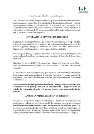 James Braid, considerado el padre de la hipnosis
Los conceptos de Faria y luego de Braid de que en el hipnotismo no había una
fuerza especial o magnética; sino que la causa determinante estaba en el mismo
sujeto, penetró en Francia por medio del Dr. Eduardo Azam y su amigo el Dr.
August Liebeault (1823-1904) y que continuó la herencia de Faria y Braid con su
orientación psicológica de la hipnosis considerándola principalmente causada
por la influencia psíquica o sugestión.
HISTORIA DE LA HIPNOSIS: DR. LIEBEAULT
Liebeault fue un médico humilde quien empezó su práctica en el campo en 1850,
iniciando su estudio del hipnotismo en 1860 rechazando totalmente la teoría del
fluido magnético. Luego se estableció en Nancy en 1864, practicando el
hipnotismo entre los pacientes pobres que asistían a su clínica.
Poco después de llegar a Nancy, empezó a escribir un libro sobre hipnosis "El
sueño y el estado análogo: consideraciones especiales de la acción de la moral en
la psique".
Hypolyte Bernheim (1840-1919) un profesor en la escuela de medicina de Nancy
trató durante seis meses sin éxito un caso de ciática la cual tenía seis años de
duración.
El paciente fue rápidamente curado por hipnosis administrada por Liebeault.
Esta sorprendente cura condujo a Bernheim a investigar "el nuevo método" de
tratamiento y su incredulidad inicial se transformó rápidamente en entusiasmo
y admiración.
Bernheim consideró la hipnosis como cambios fisiológicos que conducen a un
decremento en la participación del yo, considerando la hipnosis como un
estado de conciencia alterado y al mismo tiempo como una manifestación
normal.
APRECE LA PRIMERA ESCUELA DE HIPNOSIS
Gracias a la coincidencia de la relación Liebeault - Bernheim y a los trabajos que
continuaron elaborando en Nancy nació la primera escuela de hipnosis,
considerándola como un método oficial de tratamiento en la clínica general, y,
en neurología, facilitando el desarrollo de una forma simple de psicoterapia. Los
logros de Liebeault- Bernheim y la constitución de la Escuela de hipnosis de
Nancy atrajeron poderosamente la atención otros investigadores de su época.
 