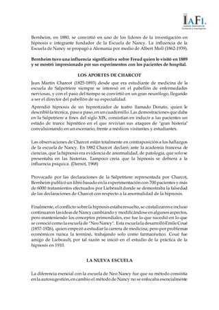 Bernheim, en 1880, se convirtió en uno de los líderes de la investigación en
hipnosis e integrante fundador de la Escuela de Nancy. La influencia de la
Escuela de Nancy se propagó a Alemania por medio de Albert Moll (1862-1939).
Bernheim tuvo una influencia significativa sobre Freud quien le visitó en 1889
y se mostró impresionado por sus experimentos con los pacientes de hospital.
LOS APORTES DE CHARCOT
Jean Martín Charcot (1825-1893) desde que era estudiante de medicina de la
escuela de Salpetriere siempre se interesó en el pabellón de enfermedades
nerviosas, y con el paso del tiempo se convirtió en un gran neurólogo, llegando
a ser el director del pabellón de su especialidad.
Aprendió hipnosis de un hipnotizador de teatro llamado Donato, quien le
describióla técnica, pasoa paso,en un cuadernillo.Las demostraciones que daba
en la Salpetriere a fines del siglo XIX, consistían en inducir a las pacientes un
estado de trance hipnótico en el que revivían sus ataques de "gran histeria"
convulsionando en un escenario, frente a médicos visitantes y estudiantes.
Las observaciones de Charcot están totalmente en contraposición a los hallazgos
de la escuela de Nancy. En 1882 Charcot declaró, ante la academia francesa de
ciencias, que la hipnosis era evidencia de anormalidad, de patología, que solo se
presentaba en las histerias. Tampoco creía que la hipnosis se debiera a la
influencia psíquica. (Darnot, 1968)
Provocado por las declaraciones de la Salpetriere representada por Charcot,
Bernheim publicóun librobasado en la experimentación con 700 pacientes y más
de 6000 tratamientos efectuados por Liebeault donde se demostraba la falsedad
de las declaraciones de Charcot con respecto a la anormalidad de la hipnosis.
Finalmente, elconflicto sobrela hipnosisestabaresuelto,se cristalizaron eincluso
continuaron lasideasde Nancy cambiando y modificándoseen algunosaspectos,
pero manteniendo los conceptos primordiales, eso fue lo que sucedió en lo que
se conociócomo la escuelade "NeoNancy". Esta escuelala desarrollóEmileCoué
(1857-1926), quien empezó a estudiar la carrera de medicina; pero por problemas
económicos nunca la terminó, trabajando solo como farmacéutico. Coué fue
amigo de Liebeault, por tal razón se inició en el estudio de la práctica de la
hipnosis en 1910.
LA NUEVA ESCUELA
La diferencia esencial con la escuela de Neo Nancy fue que su método consistía
en la autosugestión,en cambio el métodode Nancy no se enfocaba esencialmente
 