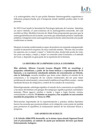 a la autosugestión, sino lo que podía llamarse heterosugestión; sugestiones o
influencia psíquica hecha por el terapeuta donde también podría caber la del
paciente.
En 1913 Coué fundó la Sociedad de Psicología Aplicada de Lorraine. Introdujo
un nuevo método, el auto-comienzo de la autosugestión consciente, del cual
escribió un libro. Modificó la teoría de Abate Faria proponiendo que para que la
autosugestiónfluyera de la mente, uno tenía que alimentarla primero: repitiendo
palabras o imágenescomo autosugestiónpara la mente subconscienteuno puede
condicionar su mente.
Después,la mente condicionada escapaz deproducir un comando autogenerado
cuando la situación lo requiera. Su muy conocido mantra, "Día tras día, en todos
los aspectos, me va mejor y mejor" o "todos los días, desde todo punto de vista,
las cosas van mejor, y mejor, y mejor" es conocido como Couéismo, o el método
de Coué, y depende en gran parte de la repetición de la fórmula.
LA HISTORIA DE LA HIPNOSIS LLEGA A COLOMBIA
Más adelante, Alfonso Caycedo Lozano (Bogotá 1932) un neurólogo y
psiquiatra colombiano, a partir de las bases teóricas y experimentales de la
hipnosis, y su experiencia estudiando métodos de concentración en Oriente,
crea la Sofrología, escuela científica que tiene como objetivo el estudio de la
consciencia y la conquista de los valores existenciales del ser para tratar
problemasde saludmental y emocionalel establecerel equilibriocuerpo – mente
mediante técnicas de relajación y control de los estados de conciencia,
Etimológicamente, sofrología significa el estudio de la consciencia en equilibrio,
y las raíces del término son griegas: Sos (σώφ) que significa quietud, serenidad o
armonía, Phron (φρον): cerebro o mente y logos o logía (λογία): ciencia,
conocimiento o estudio. El término se propuso y fue aceptado en una reunión
mundial de psiquiatría en Viena en 1960.
Derivaciones importantes de la experimentación y práctica médica hipnótica
fueron las escuelas que pusieron énfasis en la relajación como punto de partida
para promover el equilibrio, la restauración natural de las funciones físicas y
psíquicas.
LOS APORTES DE SCHULTZ
J. H. Schultz (1884-1970) desarrolló, en la misma época donde Sigmund Freud
creó el psicoanálisis, un método de ajuste por mediación del tono que llamó
Entrenamiento Autógeno.
 