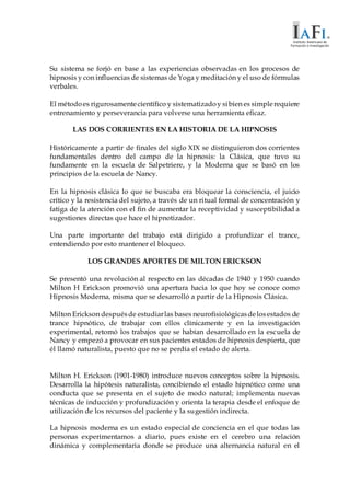 Su sistema se forjó en base a las experiencias observadas en los procesos de
hipnosis y con influencias de sistemas de Yoga y meditación y el uso de fórmulas
verbales.
El métodoes rigurosamentecientífico y sistematizadoy sibien es simplerequiere
entrenamiento y perseverancia para volverse una herramienta eficaz.
LAS DOS CORRIENTES EN LA HISTORIA DE LA HIPNOSIS
Históricamente a partir de finales del siglo XIX se distinguieron dos corrientes
fundamentales dentro del campo de la hipnosis: la Clásica, que tuvo su
fundamente en la escuela de Salpetriere, y la Moderna que se basó en los
principios de la escuela de Nancy.
En la hipnosis clásica lo que se buscaba era bloquear la consciencia, el juicio
crítico y la resistencia del sujeto, a través de un ritual formal de concentración y
fatiga de la atención con el fin de aumentar la receptividad y susceptibilidad a
sugestiones directas que hace el hipnotizador.
Una parte importante del trabajo está dirigido a profundizar el trance,
entendiendo por esto mantener el bloqueo.
LOS GRANDES APORTES DE MILTON ERICKSON
Se presentó una revolución al respecto en las décadas de 1940 y 1950 cuando
Milton H Erickson promovió una apertura hacia lo que hoy se conoce como
Hipnosis Moderna, misma que se desarrolló a partir de la Hipnosis Clásica.
Milton Erickson despuésde estudiarlas bases neurofisiológicasdelosestados de
trance hipnótico, de trabajar con ellos clínicamente y en la investigación
experimental, retomó los trabajos que se habían desarrollado en la escuela de
Nancy y empezó a provocar en sus pacientes estados de hipnosis despierta, que
él llamó naturalista, puesto que no se perdía el estado de alerta.
Milton H. Erickson (1901-1980) introduce nuevos conceptos sobre la hipnosis.
Desarrolla la hipótesis naturalista, concibiendo el estado hipnótico como una
conducta que se presenta en el sujeto de modo natural; implementa nuevas
técnicas de inducción y profundización y orienta la terapia desde el enfoque de
utilización de los recursos del paciente y la sugestión indirecta.
La hipnosis moderna es un estado especial de conciencia en el que todas las
personas experimentamos a diario, pues existe en el cerebro una relación
dinámica y complementaria donde se produce una alternancia natural en el
 