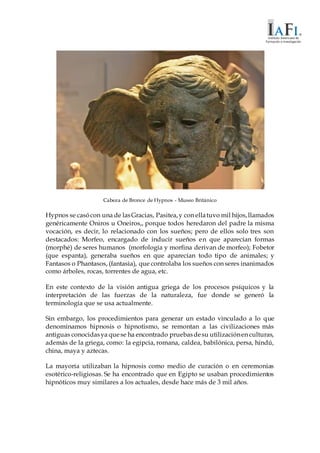 Cabeza de Bronce de Hypnos - Museo Británico
Hypnos se casócon una de lasGracias, Pasitea,y con ellatuvo mil hijos,llamados
genéricamente Oniros u Oneiros,, porque todos heredaron del padre la misma
vocación, es decir, lo relacionado con los sueños; pero de ellos solo tres son
destacados: Morfeo, encargado de inducir sueños en que aparecían formas
(morphé) de seres humanos (morfología y morfina derivan de morfeo); Fobetor
(que espanta), generaba sueños en que aparecían todo tipo de animales; y
Fantasos o Phantasos, (fantasìa), que controlaba los sueños con seres inanimados
como árboles, rocas, torrentes de agua, etc.
En este contexto de la visión antigua griega de los procesos psíquicos y la
interpretación de las fuerzas de la naturaleza, fue donde se generó la
terminología que se usa actualmente.
Sin embargo, los procedimientos para generar un estado vinculado a lo que
denominamos hipnosis o hipnotismo, se remontan a las civilizaciones más
antiguas conocidasya quese ha encontrado pruebasdesu utilizaciónen culturas,
además de la griega, como: la egipcia, romana, caldea, babilónica, persa, hindú,
china, maya y aztecas.
La mayoría utilizaban la hipnosis como medio de curación o en ceremonias
esotérico-religiosas. Se ha encontrado que en Egipto se usaban procedimientos
hipnóticos muy similares a los actuales, desde hace más de 3 mil años.
 