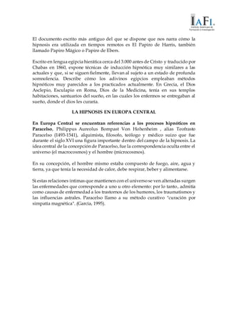 El documento escrito más antiguo del que se dispone que nos narra cómo la
hipnosis era utilizada en tiempos remotos es El Papiro de Harris, también
llamado Papiro Mágico o Papiro de Ebers.
Escrito en lengua egipcia hierática cerca del 3.000 antes de Cristo y traducido por
Chabas en 1860, expone técnicas de inducción hipnótica muy similares a las
actuales y que, si se siguen fielmente, llevan al sujeto a un estado de profunda
somnolencia. Describe cómo los adivinos egipcios empleaban métodos
hipnóticos muy parecidos a los practicados actualmente. En Grecia, el Dios
Asclepio, Esculapio en Roma, Dios de la Medicina, tenía en sus templos
habitaciones, santuarios del sueño, en las cuales los enfermos se entregaban al
sueño, donde el dios les curaría.
LA HIPNOSIS EN EUROPA CENTRAL
En Europa Central se encuentran referencias a los procesos hipnóticos en
Paracelso, Philippus Aureolus Bompast Von Hohenheim , alias Teofrasto
Paracelso (1493-1541), alquimista, filosofo, teólogo y médico suizo que fue
durante el siglo XVI una figura importante dentro del campo de la hipnosis. La
idea central de la concepción de Paracelso, fue la correspondencia oculta entre el
universo (el macrocosmos) y el hombre (microcosmos).
En su concepción, el hombre mismo estaba compuesto de fuego, aire, agua y
tierra, ya que tenía la necesidad de calor, debe respirar, beber y alimentarse.
Si estas relaciones íntimas que mantienen con el universose ven alteradas surgen
las enfermedades que corresponde a uno u otro elemento: por lo tanto, admitía
como causas de enfermedad a los trastornos de los humores, los traumatismos y
las influencias astrales. Paracelso llamo a su método curativo "curación por
simpatía magnética". (García, 1995).
 