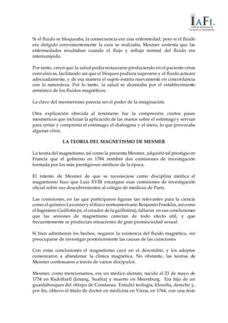 Si el fluido se bloqueaba, la consecuencia era una enfermedad; pero si el fluido
era dirigido convenientemente la cura se realizaba, Mesmer sostenía que las
enfermedades resultaban cuando el flujo y reflujo normal del fluido era
interrumpido.
Por tanto, creyó que la salud podía restaurarse produciendo en el paciente crisis
convulsivas, facilitando así que el bloqueo pudiera superarse y el fluido actuara
adecuadamente, y de esa manera el sujeto estaría nuevamente en concordancia
con la naturaleza. Por lo tanto, la salud se alcanzaba por el establecimiento
armónico de los fluidos magnéticos.
La clave del mesmerismo parecía ser el poder de la imaginación.
Otra explicación ofrecida al fenómeno fue la compresión; ciertos pases
mesméricos que incluían la aplicación de las manos sobre el estómago y servían
para irritar y comprimir el estómago; el diafragma y el útero, lo que provocaba
algunas crisis.
LA TEORIA DEL MAGNETISMO DE MESMER
La teoría del magnetismo, tal como la presenta Mesmer, adquirió tal prestigio en
Francia que el gobierno en 1784 nombró dos comisiones de investigación
formada por los más prestigiosos médicos de la época.
El intento de Mesmer de que se reconociese como disciplina médica el
magnetismo hizo que Luis XVIII encargase esas comisiones de investigación
oficial sobre sus descubrimientos al colegio de médicos de París.
Las comisiones, en las que participaron figuras tan relevantes para la ciencia
como elquímicoLavoisiery elfísico norteamericano Benjamín Franklin, asícomo
el Ingeniero Guillotín(sí, elcreador dela guillotina),fallaron en sus conclusiones
que las sesiones de magnetismo carecían de todo efecto útil, y que
frecuentemente se producían situaciones de gran promiscuidad sexual.
Si bien admitieron los hechos, negaron la existencia del fluido magnético, sin
preocuparse de investigar posteriormente las causas de las curaciones
Con estas conclusiones el magnetismo cayó en el descrédito, y los adeptos
comenzaron a abandonar la clínica magnética. No obstante, las teorías de
Mesmer continuaron a través de varios discípulos.
Mesmer, como mencionamos, era un médico alemán, nacido el 23 de mayo de
1734 en Radolfzell (Iznang, Suabia) y muerto en Meersburg. Era hijo de un
guardabosques del obispo de Constanza. Estudió teología, filosofía, derecho y,
por fin, obtuvo el título de doctor en medicina en Viena, en 1764, con una tesis
 