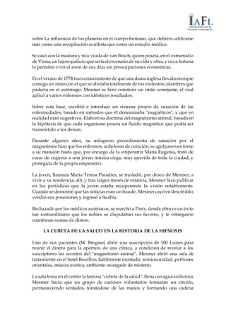 sobre La influencia de los planetas en el cuerpo humano, que debiera calificarse
más como una recopilación ocultista que como un estudio médico.
Se casó con la madura y rica viuda de van Bosch, quien poseía, en el extrarradio
de Viena,un lujosopalacioqueseríaelescenariode suvida y obra, y cuya fortuna
le permitió vivir el resto de sus días sin preocupaciones económicas.
En el verano de 1774 tuvoconocimiento de queuna dama inglesallevabasiempre
consigo un imán con el que se aliviaba totalmente de los violentos calambres que
padecía en el estómago. Mesmer se hizo construir un imán semejante, el cual
aplicó a varios enfermos con idénticos resultados.
Sobre esta base, escribió e introdujo un sistema propio de curación de las
enfermedades, basado en métodos que él denominaba "magnéticos", y que en
realidad eran sugestivos. Elaboró su doctrina del magnetismo animal, basada en
la hipótesis de que cada organismo poseía un fluido magnético que podía ser
transmitido a los demás.
Durante algunos años, su milagroso procedimiento de sanación por el
magnetismo hizo que los enfermos, anhelosos de curación, se agolpasen en torno
a su mansión hasta que, por encargo de la emperatriz María Eugenia, trató de
curar de ceguera a una joven música ciega, muy querida de toda la ciudad, y
protegida de la propia emperatriz.
La joven, llamada María Teresa Paradies, se trasladó, por deseo de Mesmer, a
vivir a su residencia; allí, y tras largos meses de estancia, Mesmer hizo publicar
en los periódicos que la joven estaba recuperando la visión notablemente.
Cuando se demostró que las noticias eran un fraude, Mesmer cayó en descrédito,
vendió sus posesiones y regresó a Suabia.
Rechazado por los médicos austriacos, se marchó a París, donde obtuvo un éxito
tan extraordinario que los nobles se disputaban sus favores, y le entregaron
cuantiosas sumas de dinero.
LA CUBETA DE LA SALUD EN LA HISTORIA DE LA HIPNOSIS
Uno de sus pacientes (M. Bregase) abrió una suscripción de 100 Luises para
reunir el dinero para la apertura de una clínica, a condición de revelar a los
suscriptores los secretos del "magnetismo animal". Mesmer abrió una sala de
tratamiento en el hotel Bouillon, hábilmente montada: semioscuridad, perfumes
orientales, música exótica, ambiente recargado de misterio.
La sala tenía en el centro la famosa "cubeta de la salud", llena con agua sulfurosa.
Mesmer hacía que un grupo de curiosos voluntarios formaran un círculo,
permaneciendo sentados, tomándose de las manos y formando una cadena
 