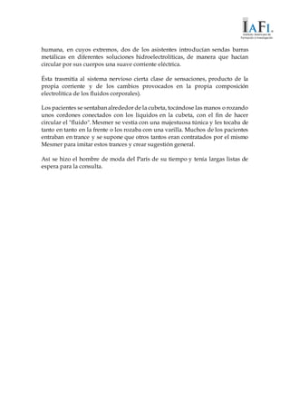 humana, en cuyos extremos, dos de los asistentes introducían sendas barras
metálicas en diferentes soluciones hidroelectrolíticas, de manera que hacían
circular por sus cuerpos una suave corriente eléctrica.
Ésta trasmitía al sistema nervioso cierta clase de sensaciones, producto de la
propia corriente y de los cambios provocados en la propia composición
electrolítica de los fluidos corporales).
Los pacientes se sentaban alrededor de la cubeta, tocándose las manos o rozando
unos cordones conectados con los líquidos en la cubeta, con el fin de hacer
circular el "fluido". Mesmer se vestía con una majestuosa túnica y les tocaba de
tanto en tanto en la frente o los rozaba con una varilla. Muchos de los pacientes
entraban en trance y se supone que otros tantos eran contratados por el mismo
Mesmer para imitar estos trances y crear sugestión general.
Así se hizo el hombre de moda del París de su tiempo y tenía largas listas de
espera para la consulta.
 