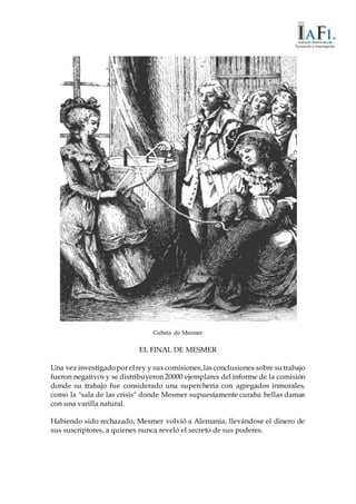Cubeta de Mesmer
EL FINAL DE MESMER
Una vez investigadopor elrey y sus comisiones,lasconclusiones sobre sutrabajo
fueron negativos y se distribuyeron 20000 ejemplares del informe de la comisión
donde su trabajo fue considerado una superchería con agregados inmorales,
como la "sala de las crisis" donde Mesmer supuestamente curaba bellas damas
con una varilla natural.
Habiendo sido rechazado, Mesmer volvió a Alemania, llevándose el dinero de
sus suscriptores, a quienes nunca reveló el secreto de sus poderes.
 