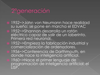    1952~>John von Neumann hace realidad
    su sueño: se pone en marcha el EDVAC
   1952~>Shannon desarrolla un ratón
    eléctrico capaz de salir de un laberinto.
    Primera red neuronal.
   1952~>Empieza la fabricación industrial y
    comercialización de ordenadores.
   1956~>Conferencia de Darthmouth, en
    donde nace la inteligencia artificial.
   1960~>Nace el primer lenguaje de
    programación de inteligencia artificial: el
    LISP.
 