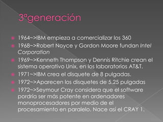    1964~>IBM empieza a comercializar los 360
   1968~>Robert Noyce y Gordon Moore fundan Intel
    Corporation
   1969~>Kenneth Thompson y Dennis Ritchie crean el
    sistema operativo Unix, en los laboratorios AT&T.
   1971~>IBM crea el disquete de 8 pulgadas.
   1972~>Aparecen los disquetes de 5.25 pulgadas
   1972~>Seymour Cray considera que el software
    pordría ser más potente en ordenadores
    monoprocesadores por medio de el
    procesamiento en paralelo. Nace así el CRAY 1.
 