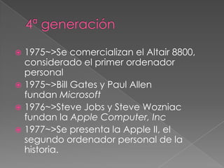  1975~>Se comercializan el Altair 8800,
  considerado el primer ordenador
  personal
 1975~>Bill Gates y Paul Allen
  fundan Microsoft
 1976~>Steve Jobs y Steve Wozniac
  fundan la Apple Computer, Inc
 1977~>Se presenta la Apple II, el
  segundo ordenador personal de la
  historia.
 