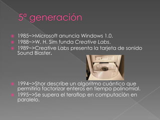    1985~>Microsoft anuncia Windows 1.0.
   1988~>W. H. Sim funda Creative Labs.
   1989~>Creative Labs presenta la tarjeta de sonido
    Sound Blaster.




   1994~>Shor describe un algoritmo cuántico que
    permitiría factorizar enteros en tiempo polinomial.
   1995~>Se supera el teraflop en computación en
    paralelo.
 