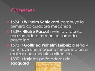  1624~>Wilhelm Schickard construye la
  primera calculadora mecánica
 1639~>Blaise Pascal inventa y fabrica
  una sumadora mecánica llamada
  pascalina
 1673~>Gottfried Wilhelm Leibniz diseña y
  construye una máquina mecánica para
  realizar unos cálculos aritméticos
 1800~>tarjetas perforadoras de
  Jacquard
 