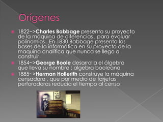    1822~>Charles Babbage presenta su proyecto
    de la máquina de diferencias , para evaluar
    polinomios . En 1830 Babbage presenta las
    bases de la informática en su proyecto de la
    maquina analítica que nunca se llego a
    construir
   1854~>George Boole desarrolla el álgebra
    que lleva su nombre : algebra booleana
   1885~>Herman Hollerith construye la máquina
    censadora , que por medio de tarjetas
    perforadoras reducía el tiempo al censo
 