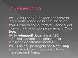  1940~> tesis de Claude Shannon sobre la
  teoría matemática de la comunicación
 1941~>Primera computadora funcional del
  mundo controlada por programas, la Z3 de
  Zuse.
 1942~>Atanasoff desarrolla el ABC ,
  máquina electrónica digital para la
  resolución de sistemas lineales.
 1943~>Un equipo dirigido por Alan Turing
  construye el Colossus para descifrar los
  mensajes de Enigma.
 