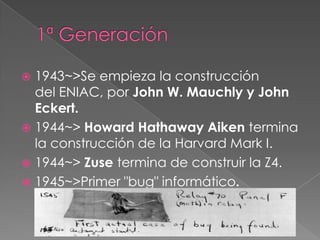  1943~>Se empieza la construcción
  del ENIAC, por John W. Mauchly y John
  Eckert.
 1944~> Howard Hathaway Aiken termina
  la construcción de la Harvard Mark I.
 1944~> Zuse termina de construir la Z4.
 1945~>Primer "bug" informático.
 