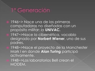  1946~> Nace una de las primeras
  computadoras no diseñadas con un
  propósito militar: la UNIVAC.
 1947~>Nace la cibernética, vocablo
  designado por Norbert Wiener, uno de sus
  padres.
 1948~>Nace el proyecto de la Manchester
  Mark I en donde Alan Turing participó
  activamente.
 1948~>Los laboratorios Bell crean el
  MODEM.
 