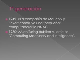  1949~>La compañía de Mauchly y
  Eckert construye una "pequeña"
  computadora: la BINAC.
 1950~>Alan Turing publica su artículo
  "Computing Machinery and Inteligence".
 