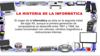 LA HISTORIA DE LA INFORMÁTICA
El origen de la informática se sitúa en la segunda mitad
del siglo XX, aunque la primera generación de
computadoras se desarrolló entre 1951 y 1958, las
cuales funcionaban con válvulas, cilindros magnéticos e
instrucciones internas.
 