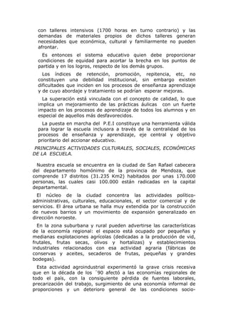 con talleres intensivos (1700 horas en turno contrario) y las
  demandas de materiales propios de dichos talleres generan
  necesidades que económica, cultural y familiarmente no pueden
  afrontar.
    Es entonces el sistema educativo quien debe proporcionar
  condiciones de equidad para acortar la brecha en los puntos de
  partida y en los logros, respecto de los demás grupos.
    Los índices de retención, promoción, repitencia, etc, no
  constituyen una debilidad institucional, sin embargo existen
  dificultades que inciden en los procesos de enseñanza aprendizaje
  y de cuyo abordaje y tratamiento se podrían esperar mejoras.
    La superación está vinculada con el concepto de calidad, lo que
  implica un mejoramiento de las prácticas áulicas con un fuerte
  impacto en los procesos de aprendizaje de todos los alumnos y en
  especial de aquellos más desfavorecidos.
    La puesta en marcha del P.E.I constituye una herramienta válida
  para lograr la escuela inclusora a través de la centralidad de los
  procesos de enseñanza y aprendizaje, eje central y objetivo
  prioritario del accionar educativo.
 PRINCIPALES ACTIVIDADES CULTURALES, SOCIALES, ECONÓMICAS
DE LA ESCUELA.

  Nuestra escuela se encuentra en la ciudad de San Rafael cabecera
del departamento homónimo de la provincia de Mendoza, que
comprende 17 distritos (31.235 Km2) habitados por unas 170.000
personas, las cuales casi 100.000 están radicadas en la capital
departamental.
  El núcleo de la ciudad concentra las actividades político-
administrativas, culturales, educacionales, el sector comercial y de
servicios. El área urbana se halla muy extendida por la construcción
de nuevos barrios y un movimiento de expansión generalizado en
dirección noroeste.
  En la zona suburbana y rural pueden advertirse las características
de la economía regional: el espacio está ocupado por pequeñas y
medianas explotaciones agrícolas (dedicadas a la producción de vid,
frutales, frutas secas, olivos y hortalizas) y establecimientos
industriales relacionados con esa actividad agraria (fábricas de
conservas y aceites, secaderos de frutas, pequeñas y grandes
bodegas).
  Esta actividad agroindustrial experimentó la grave crisis recesiva
que en la década de los ´90 afectó a las economías regionales de
todo el país, con la consiguiente pérdida de fuentes laborales,
precarización del trabajo, surgimiento de una economía informal de
proporciones y un deterioro general de las condiciones socio-
 