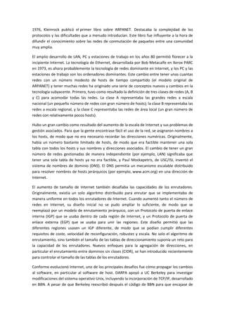 1976, Kleinrock publicó el primer libro sobre ARPANET. Destacaba la complejidad de los
protocolos y las dificultades que a menudo introducían. Este libro fue influyente a la hora de
difundir el conocimiento sobre las redes de conmutación de paquetes entre una comunidad
muy amplia.
El amplio desarrollo de LAN, PC y estaciones de trabajo en los años 80 permitió florecer a la
incipiente Internet. La tecnología de Ethernet, desarrollada por Bob Metacalfe en Xerox PARC
en 1973, es ahora probablemente la tecnología de redes dominante en Internet, y los PC y las
estaciones de trabajo son los ordenadores dominantes. Este cambio entre tener unas cuantas
redes con un número modesto de hosts de tiempo compartido (el modelo original de
ARPANET) y tener muchas redes ha originado una serie de conceptos nuevos y cambios en la
tecnología subyacente. Primero, tuvo como resultado la definición de tres clases de redes (A, B
y C) para acomodar todas las redes. La clase A representaba las grandes redes a escala
nacional (un pequeño número de redes con gran número de hosts); la clase B representaba las
redes a escala regional, y la clase C representaba las redes de área local (un gran número de
redes con relativamente pocos hosts).
Hubo un gran cambio como resultado del aumento de la escala de Internet y sus problemas de
gestión asociados. Para que la gente encontrase fácil el uso de la red, se asignaron nombres a
los hosts, de modo que no era necesario recordar las direcciones numéricas. Originalmente,
había un número bastante limitado de hosts, de modo que era factible mantener una sola
tabla con todos los hosts y sus nombres y direcciones asociados. El cambio de tener un gran
número de redes gestionadas de manera independiente (por ejemplo, LAN) significaba que
tener una sola tabla de hosts ya no era factible, y Paul Mockapetris, de USC/ISI, inventó el
sistema de nombres de dominio (DNS). El DNS permitía un mecanismo escalable distribuido
para resolver nombres de hosts jerárquicos (por ejemplo, www.acm.org) en una dirección de
Internet.
El aumento de tamaño de Internet también desafiaba las capacidades de los enrutadores.
Originalmente, existía un solo algoritmo distribuido para enrutar que se implementaba de
manera uniforme en todos los enrutadores de Internet. Cuando aumentó tanto el número de
redes en Internet, su diseño inicial no se pudo ampliar lo suficiente, de modo que se
reemplazó por un modelo de enrutamiento jerárquico, con un Protocolo de puerta de enlace
interna (IGP) que se usaba dentro de cada región de Internet, y un Protocolo de puerta de
enlace externa (EGP) que se usaba para unir las regiones. Este diseño permitió que las
diferentes regiones usasen un IGP diferente, de modo que se podían cumplir diferentes
requisitos de coste, velocidad de reconfiguración, robustez y escala. No solo el algoritmo de
enrutamiento, sino también el tamaño de las tablas de direccionamiento suponía un reto para
la capacidad de los enrutadores. Nuevos enfoques para la agregación de direcciones, en
particular el enrutamiento entre dominios sin clases (CIDR), se han introducido recientemente
para controlar el tamaño de las tablas de los enrutadores.
Conforme evolucionó Internet, uno de los principales desafíos fue cómo propagar los cambios
al software, en particular al software de host. DARPA apoyó a UC Berkeley para investigar
modificaciones del sistema operativo Unix, incluyendo la incorporación de TCP/IP, desarrollado
en BBN. A pesar de que Berkeley reescribió después el código de BBN para que encajase de
 