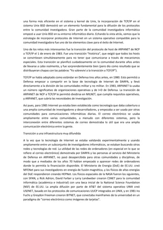 una forma más eficiente en el sistema y kernel de Unix, la incorporación de TCP/IP en el
sistema Unix BSD demostró ser un elemento fundamental para la difusión de los protocolos
entre la comunidad investigadora. Gran parte de la comunidad investigadora informática
empezó a usar Unix BSD en su entorno informático diario. Echando la vista atrás, vemos que la
estrategia de incorporar protocolos de Internet en un sistema operativo compatible para la
comunidad investigadora fue uno de los elementos clave para el éxito de Internet.
Uno de los retos más interesantes fue la transición del protocolo de host de ARPANET de NCP
a TCP/IP el 1 de enero de 1983. Fue una transición “histórica”, que exigió que todos los hosts
se convirtiesen simultáneamente para no tener que comunicarse a través de mecanismos
especiales. Esta transición se planificó cuidadosamente en la comunidad durante años antes
de llevarse a cabo realmente, y fue sorprendentemente bien (pero dio como resultado que se
distribuyeran chapas con las palabras “Yo sobreviví a la transición a TCP/IP”).
TCP/IP se había adoptado como estándar en Defensa tres años antes, en 1980. Esto permitió a
Defensa empezar a compartir en la base de tecnología de Internet de DARPA, y llevó
directamente a la división de las comunidades militar y no militar. En 1983, ARPANET la usaba
un número significativo de organizaciones operativas y de I+D de Defensa. La transición de
ARPANET de NCP a TCP/IP le permitió dividirse en MILNET, que cumplía requisitos operativos,
y ARPANET, que cubría las necesidades de investigación.
Así pues, para 1985 Internet ya estaba bien establecida como tecnología que daba cobertura a
una amplia comunidad de investigadores y desarrolladores, y empezaba a ser usada por otras
comunidades para comunicaciones informáticas diarias. El correo electrónico se usaba
ampliamente entre varias comunidades, a menudo con diferentes sistemas, pero la
interconexión entre diferentes sistemas de correo demostraba lo útil que era una amplia
comunicación electrónica entre la gente.
Transición a una infraestructura muy difundida
A la vez que la tecnología de Internet se estaba validando experimentalmente y usando
ampliamente entre un subconjunto de investigadores informáticos, se estaban buscando otras
redes y tecnologías de red. La utilidad de las redes de ordenadores (en especial en lo que se
refiere al correo electrónico) demostrada por DARPA y las personas al servicio del Ministerio
de Defensa en ARPANET, no pasó desapercibida para otras comunidades y disciplinas, de
modo que a mediados de los años 70 habían empezado a aparecer redes de ordenadores
donde lo permitía la financiación disponible. El Ministerio de Energía (DoE) de EE.UU. creó
MFENet para sus investigadores en energía de fusión magnética, y los físicos de altas energías
del DoE respondieron creando HEPNet. Los físicos espaciales de la NASA fueron los siguientes,
con SPAN, y Rick Adrion, David Farber y Larry Landweber crearon CSNET para la comunidad
informática (académica e industrial) con una beca inicial de la National Science Foundation
(NSF) de EE.UU. La amplia difusión por parte de AT&T del sistema operativo UNIX creó
USENET, basado en los protocolos de comunicaciones UUCP integrados en UNIX, y en 1981 Ira
Fuchs y Greydon Freeman crearon BITNET, que conectaba mainframes de la universidad en un
paradigma de “correo electrónico como imágenes de tarjetas”.
 