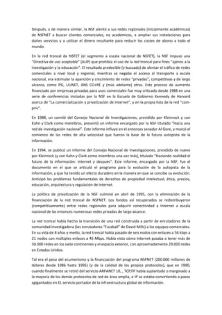 Después, y de manera similar, la NSF alentó a sus redes regionales (inicialmente académicas)
de NSFNET a buscar clientes comerciales, no académicos, a ampliar sus instalaciones para
darles servicios y a utilizar el dinero resultante para reducir los costes de abono a todo el
mundo.
En la red troncal de NSFET (el segmento a escala nacional de NSFET), la NSF impuso una
“Directiva de uso aceptable” (AUP) que prohibía el uso de la red troncal para fines “ajenos a la
investigación y la educación”. El resultado predecible (y buscado) de alentar el tráfico de redes
comerciales a nivel local y regional, mientras se negaba el acceso al transporte a escala
nacional, era estimular la aparición y crecimiento de redes “privadas”, competitivas y de largo
alcance, como PSI, UUNET, ANS CO+RE y (más adelante) otras. Este proceso de aumento
financiado por empresas privadas para usos comerciales fue muy criticado desde 1988 en una
serie de conferencias iniciadas por la NSF en la Escuela de Gobierno Kennedy de Harvard
acerca de “La comercialización y privatización de Internet”, y en la propia lista de la red “com-
priv”.
En 1988, un comité del Consejo Nacional de Investigaciones, presidido por Kleinrock y con
Kahn y Clark como miembros, presentó un informe encargado por la NSF titulado “Hacia una
red de investigación nacional”. Este informe influyó en el entonces senador Al Gore, y marcó el
comienzo de las redes de alta velocidad que fueron la base de la futura autopista de la
información.
En 1994, se publicó un informe del Consejo Nacional de Investigaciones, presidido de nuevo
por Kleinrock (y con Kahn y Clark como miembros una vez más), titulado “Haciendo realidad el
futuro de la información: Internet y después”. Este informe, encargado por la NSF, fue el
documento en el que se articuló el programa para la evolución de la autopista de la
información, y que ha tenido un efecto duradero en la manera en que se concibe su evolución.
Anticipó los problemas fundamentales de derechos de propiedad intelectual, ética, precios,
educación, arquitectura y regulación de Internet.
La política de privatización de la NSF culminó en abril de 1995, con la eliminación de la
financiación de la red troncal de NSFNET. Los fondos así recuperados se redistribuyeron
(competitivamente) entre redes regionales para adquirir conectividad a Internet a escala
nacional de las entonces numerosas redes privadas de largo alcance.
La red troncal había hecho la transición de una red construida a partir de enrutadores de la
comunidad investigadora (los enrutadores “Fuzzball” de David Mills) a los equipos comerciales.
En su vida de 8 años y medio, la red troncal había pasado de seis nodos con enlaces a 56 kbps a
21 nodos con múltiples enlaces a 45 Mbps. Había visto cómo Internet pasaba a tener más de
50.000 redes en los siete continentes y el espacio exterior, con aproximadamente 29.000 redes
en Estados Unidos.
Tal era el peso del ecumenismo y la financiación del programa NSFNET (200.000 millones de
dólares desde 1986 hasta 1995) (y de la calidad de los propios protocolos), que en 1990,
cuando finalmente se retiró del servicio ARPANET 10, , TCP/IP había suplantado o marginado a
la mayoría de los demás protocolos de red de área amplia, e IP se estaba convirtiendo a pasos
agigantados en EL servicio portador de la infraestructura global de información.
 