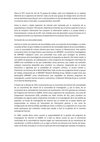 Ahora la IETF consta de más de 75 grupos de trabajo, cada uno trabajando en un aspecto
diferente de la ingeniería de Internet. Cada uno de esos grupos de trabajo tiene una lista de
correo electrónico para discutir uno o más borradores en vías de desarrollo. Cuando se alcanza
el consenso sobre un borrador, se puede distribuir como RFC.
Como la actual y rápida expansión de Internet está impulsada por la conciencia de su
capacidad para compartir información, deberíamos entender que el primer papel de la red a la
hora de compartir información fue compartir la información relativa a su propio diseño y
funcionamiento a través de las RFC. Este método único de desarrollar nuevas funciones en la
red seguirá teniendo una importancia fundamental en la evolución futura de Internet.
Formación de una comunidad amplia
Internet es tanto una colección de comunidades como una colección de tecnologías, y su éxito
se puede atribuir en gran medida a la satisfacción de necesidades básicas de las comunidades y
a usar la comunidad de manera efectiva para hacer avanzar la infraestructura. Este espíritu
comunitario tiene una larga historia, que comienza con ARPANET. Los primeros investigadores
de ARPANET trabajaron como una comunidad muy unida para conseguir las primeras
demostraciones de la tecnología de conmutación de paquetes ya descrita. Del mismo modo, la
red satélite de paquetes, de radiopaquetes y otros programas de investigación informática de
DARPA eran actividades en las que colaboraban varias personas, que usaban con profusión
cualquier mecanismo disponible para coordinar sus esfuerzos, empezando por el correo
electrónico y siguiendo por la posibilidad de compartir archivos, el acceso remoto y,
finalmente, las funciones de la World Wide Web. Cada uno de esos programas formó un grupo
de trabajo, empezando por el ARPANET Network Working Group. Debido al papel único que
desempeñó ARPANET como infraestructura que respaldaba los distintos programas de
investigación, cuando Internet empezó a evolucionar, el Network Working Group se convirtió
en el Internet Working Group.
A finales de la década de 1970, reconociendo que el crecimiento de Internet iba acompañado
de un crecimiento del interés de la comunidad de investigación, y, por lo tanto, de un
incremento de la necesidad de mecanismos de coordinación, Vint Cerf, gerente por entonces
del Programa de Internet en DARPA, formó varios organismos de coordinación, una Junta de
Cooperación Internacional (ICB), presidida por Peter Kirstein de UCL, para coordinar las
actividades con algunos países cooperantes centrados en la investigación de la red satélite de
paquetes, un Grupo de Investigación de Internet que se trataba de un grupo abierto que
proporcionaba un entorno de intercambio de información general, y una Junta de
Configuración de Internet (ICCB), presidida por Clark. La ICCB era un organismo en el que solo
podía participarse por invitación, creado para ayudar a Cerf en la gestión de la creciente
actividad de Internet.
En 1983, cuando Barry Leiner asumió la responsabilidad de la gestión del programa de
investigación de Internet en DARPA, él y Clark se dieron cuenta de que el crecimiento
continuado de la comunidad de Internet exigía una reestructuración de los mecanismos de
coordinación. La ICCB se disolvió y en su lugar se formó una estructura de Fuerzas de tareas,
cada una de ellas centrada en un área en particular de la tecnología (por ejemplo, enrutadores,
 