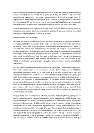 Los recientes desarrollos y el despliegue generalizado de la World Wide Web han aportado una
nueva comunidad, ya que mucha de la gente que trabaja en WWW no se consideran
primariamente investigadores de redes y desarrolladores. Se formó un nuevo grupo de
organización el Word Wide Web Consortium (W3C). Liderado al principio desde el laboratorio
de informática de MIT por Tim Berners-Lee (el inventor de WWW) y Al Vezza, W3C ha tomado
la responsabilidad de evolucionar algunos protocolos y estándares asociados con la Web.
Así pues, en dos décadas de actividad de Internet hemos visto una evolución continuada en las
estructuras organizativas diseñadas para soportar y facilitar la siempre creciente comunidad
que trabaja colaborativamente en temas de Internet.
Comercialización de la tecnología
La comercialización de Internet no solo implicó el desarrollo de servicios de redes competitivos
y privados sino también el desarrollo de productos comerciales para implementar la tecnología
de Internet. A principios de los 80, docenas de vendedores estaban incorporando TCP/IP en
sus productos porque veían compradores para este tipo de enfoque a la interconexión.
Desafortunadamente, no tenían información real sobre cómo se suponía que funcionaba la
tecnología y cómo planeaban los clientes usar este enfoque a la interconexión. Muchos lo
veían como un complemento incordioso que se tenía que pegar a sus propias soluciones
propietarias de interconexión: SNA, DECNet, Netware, NetBios. DoD había obligado a usar
TCP/IP en muchas de sus compras pero no ayudaba a los vendedores a construir productos
TCP/IP útiles.
En 1985, reconociendo esta falta de disponibilidad de información y entrenamiento apropiado,
Dan Lynch en cooperación con la IAB organizó un taller de tres días para que TODOS los
vendedores aprendiesen cómo TCP/IP funcionaba y lo que aún no podía hacer bien. Los
conferenciantes provenían casi todos de la comunidad de investigación de DARPA, gente que
había desarrollado esos protocolos y los usaba diariamente. Unos 250 vendedores fueron a
escuchar a 50 inventores y experimentadores. Los resultados fueron sorpresas en ambas
partes: los vendedores se sorprendieron al darse cuenta que los inventores eran tan abiertos
sobre el funcionamiento de las cosas (y sobre lo que aún no funcionaba) y a los inventores les
gustó escuchar sobre nuevos problemas que no habían considerado, pero que los vendedores
de campo estaban descubriendo. De modo que se formó una discusión a dos vías que ha
durado más de una década.
Después de dos años de conferencias, tutoriales, reuniones de diseño y talleres, se organizó un
evento especial y se invitó a los vendedores cuyos productos ejecutaban TCP/IP bien para que
se juntasen en una sala durante tres días para demostrar lo bien que trabajaban todos juntos
con Internet. En septiembre de 1988 nació la primera feria de muestras Interop. 50 compañías
consiguieron asistir. 5.000 ingenieros de organizaciones de clientes potenciales fueron a ver si
funcionaba como prometían. Funcionaba. ¿Por qué? Porque los vendedores trabajaron duro
para asegurarse que todos los productos interoperaban con el resto de los productos; incluso
con los productos de los competidores. La feria de muestras Interop ha crecido muchísimo
desde entonces y hoy en día se celebra en 7 ubicaciones en todo el mundo durante el año, y
más de 250.000 personas vienen a aprender sobre qué productos funcionan con que
 