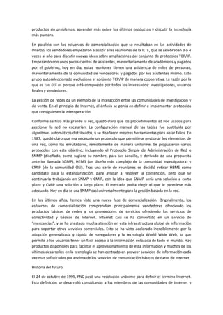 productos sin problemas, aprender más sobre los últimos productos y discutir la tecnología
más puntera.
En paralelo con los esfuerzos de comercialización que se resaltaban en las actividades de
Interop, los vendedores empezaron a asistir a las reuniones de la IETF, que se celebraban 3 o 4
veces al año para discutir nuevas ideas sobre ampliaciones del conjunto de protocolos TCP/IP.
Empezando con unos pocos cientos de asistentes, mayoritariamente de académicos y pagados
por el gobierno, hoy en día, estas reuniones tienen una asistencia de miles de personas,
mayoritariamente de la comunidad de vendedores y pagados por los asistentes mismo. Este
grupo autoseleccionado evoluciona el conjunto TCP/IP de manera cooperativa. La razón por la
que es tan útil es porque está compuesto por todos los interesados: investigadores, usuarios
finales y vendedores.
La gestión de redes da un ejemplo de la interacción entre las comunidades de investigación y
de venta. En el principio de Internet, el énfasis se ponía en definir e implementar protocolos
que consiguiesen la interoperación.
Conforme se hizo más grande la red, quedó claro que los procedimientos ad hoc usados para
gestionar la red no escalarían. La configuración manual de las tablas fue sustituida por
algoritmos automáticos distribuidos, y se diseñaron mejores herramientas para aislar fallos. En
1987, quedó claro que era necesario un protocolo que permitiese gestionar los elementos de
una red, como los enrutadores, remotamente de manera uniforme. Se propusieron varios
protocolos con este objetivo, incluyendo el Protocolo Simple de Administración de Red o
SNMP (diseñado, como sugiere su nombre, para ser sencillo, y derivado de una propuesta
anterior llamada SGMP), HEMS (un diseño más complejo de la comunidad investigadora) y
CMIP (de la comunidad OSI). Tras una serie de reuniones se decidió retirar HEMS como
candidato para la estandarización, para ayudar a resolver la contención, pero que se
continuaría trabajando en SNMP y CMIP, con la idea que SNMP sería una solución a corto
plazo y CMIP una solución a largo plazo. El mercado podía elegir el que le pareciese más
adecuado. Hoy en día se usa SNMP casi universalmente para la gestión basada en la red.
En los últimos años, hemos visto una nueva fase de comercialización. Originalmente, los
esfuerzos de comercialización comprendían principalmente vendedores ofreciendo los
productos básicos de redes y los proveedores de servicios ofreciendo los servicios de
conectividad y básicos de Internet. Internet casi se ha convertido en un servicio de
“mercancías”, y se ha prestado mucha atención en esta infraestructura global de información
para soportar otros servicios comerciales. Esto se ha visto acelerado increíblemente por la
adopción generalizada y rápida de navegadores y la tecnología World Wide Web, lo que
permite a los usuarios tener un fácil acceso a la información enlazada de todo el mundo. Hay
productos disponibles para facilitar el aprovisionamiento de esta información y muchos de los
últimos desarrollos en la tecnología se han centrado en proveer servicios de información cada
vez más sofisticados por encima de los servicios de comunicación básicos de datos de Internet.
Historia del futuro
El 24 de octubre de 1995, FNC pasó una resolución unánime para definir el término Internet.
Esta definición se desarrolló consultando a los miembros de las comunidades de Internet y
 