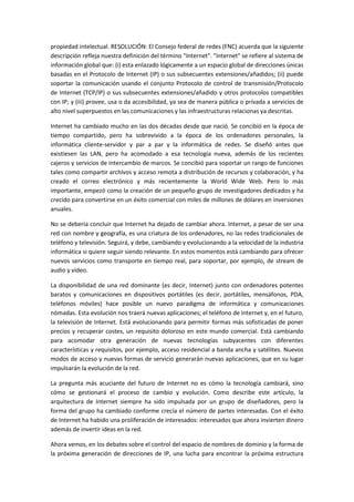 propiedad intelectual. RESOLUCIÓN: El Consejo federal de redes (FNC) acuerda que la siguiente
descripción refleja nuestra definición del término "Internet". "Internet" se refiere al sistema de
información global que: (i) esta enlazado lógicamente a un espacio global de direcciones únicas
basadas en el Protocolo de Internet (IP) o sus subsecuentes extensiones/añadidos; (ii) puede
soportar la comunicación usando el conjunto Protocolo de control de transmisión/Protocolo
de Internet (TCP/IP) o sus subsecuentes extensiones/añadido y otros protocolos compatibles
con IP; y (iii) provee, usa o da accesibilidad, ya sea de manera pública o privada a servicios de
alto nivel superpuestos en las comunicaciones y las infraestructuras relacionas ya descritas.
Internet ha cambiado mucho en las dos décadas desde que nació. Se concibió en la época de
tiempo compartido, pero ha sobrevivido a la época de los ordenadores personales, la
informática cliente-servidor y par a par y la informática de redes. Se diseñó antes que
existiesen las LAN, pero ha acomodado a esa tecnología nueva, además de los recientes
cajeros y servicios de intercambio de marcos. Se concibió para soportar un rango de funciones
tales como compartir archivos y acceso remota a distribución de recursos y colaboración, y ha
creado el correo electrónico y más recientemente la World Wide Web. Pero lo más
importante, empezó como la creación de un pequeño grupo de investigadores dedicados y ha
crecido para convertirse en un éxito comercial con miles de millones de dólares en inversiones
anuales.
No se debería concluir que Internet ha dejado de cambiar ahora. Internet, a pesar de ser una
red con nombre y geografía, es una criatura de los ordenadores, no las redes tradicionales de
teléfono y televisión. Seguirá, y debe, cambiando y evolucionando a la velocidad de la industria
informática si quiere seguir siendo relevante. En estos momentos está cambiando para ofrecer
nuevos servicios como transporte en tiempo real, para soportar, por ejemplo, de stream de
audio y vídeo.
La disponibilidad de una red dominante (es decir, Internet) junto con ordenadores potentes
baratos y comunicaciones en dispositivos portátiles (es decir, portátiles, mensáfonos, PDA,
teléfonos móviles) hace posible un nuevo paradigma de informática y comunicaciones
nómadas. Esta evolución nos traerá nuevas aplicaciones; el teléfono de Internet y, en el futuro,
la televisión de Internet. Está evolucionando para permitir formas más sofisticadas de poner
precios y recuperar costes, un requisito doloroso en este mundo comercial. Está cambiando
para acomodar otra generación de nuevas tecnologías subyacentes con diferentes
características y requisitos, por ejemplo, acceso residencial a banda ancha y satélites. Nuevos
modos de acceso y nuevas formas de servicio generarán nuevas aplicaciones, que en su lugar
impulsarán la evolución de la red.
La pregunta más acuciante del futuro de Internet no es cómo la tecnología cambiará, sino
cómo se gestionará el proceso de cambio y evolución. Como describe este artículo, la
arquitectura de Internet siempre ha sido impulsada por un grupo de diseñadores, pero la
forma del grupo ha cambiado conforme crecía el número de partes interesadas. Con el éxito
de Internet ha habido una proliferación de interesados: interesados que ahora invierten dinero
además de invertir ideas en la red.
Ahora vemos, en los debates sobre el control del espacio de nombres de dominio y la forma de
la próxima generación de direcciones de IP, una lucha para encontrar la próxima estructura
 