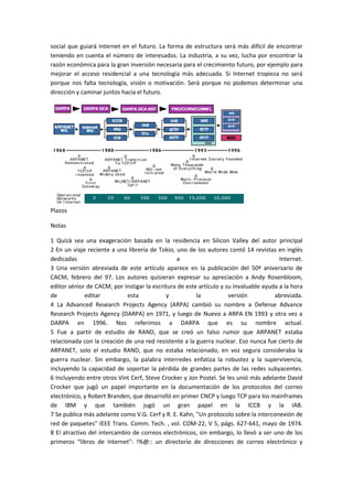social que guiará Internet en el futuro. La forma de estructura será más difícil de encontrar
teniendo en cuenta el número de interesados. La industria, a su vez, lucha por encontrar la
razón económica para la gran inversión necesaria para el crecimiento futuro, por ejemplo para
mejorar el acceso residencial a una tecnología más adecuada. Si Internet tropieza no será
porque nos falta tecnología, visión o motivación. Será porque no podemos determinar una
dirección y caminar juntos hacia el futuro.
Plazos
Notas
1 Quizá sea una exageración basada en la residencia en Silicon Valley del autor principal
2 En un viaje reciente a una librería de Tokio, uno de los autores contó 14 revistas en inglés
dedicadas a Internet.
3 Una versión abreviada de este artículo aparece en la publicación del 50ª aniversario de
CACM, febrero del 97. Los autores quisieran expresar su apreciación a Andy Rosenbloom,
editor sénior de CACM, por instigar la escritura de este artículo y su invaluable ayuda a la hora
de editar esta y la versión abreviada.
4 La Advanced Research Projects Agency (ARPA) cambió su nombre a Defense Advance
Research Projects Agency (DARPA) en 1971, y luego de Nuevo a ARPA EN 1993 y otra vez a
DARPA en 1996. Nos referimos a DARPA que es su nombre actual.
5 Fue a partir de estudio de RAND, que se creó un falso rumor que ARPANET estaba
relacionada con la creación de una red resistente a la guerra nuclear. Eso nunca fue cierto de
ARPANET, solo el estudio RAND, que no estaba relacionado, en voz segura consideraba la
guerra nuclear. Sin embargo, la palabra interredes enfatiza la robustez y la supervivencia,
incluyendo la capacidad de soportar la pérdida de grandes partes de las redes subyacentes.
6 Incluyendo entre otros Vint Cerf, Steve Crocker y Jon Postel. Se les unió más adelante David
Crocker que jugó un papel importante en la documentación de los protocolos del correo
electrónico, y Robert Branden, que desarrolló en primer CNCP y luego TCP para los mainframes
de IBM y que también jugó un gran papel en la ICCB y la IAB.
7 Se publica más adelante como V.G. Cerf y R. E. Kahn, "Un protocolo sobre la interconexión de
red de paquetes" IEEE Trans. Comm. Tech. , vol. COM-22, V 5, págs. 627-641, mayo de 1974.
8 El atractivo del intercambio de correos electrónicos, sin embargo, lo llevó a ser uno de los
primeros “libros de Internet": !%@:: un directorio de direcciones de correo electrónico y
 