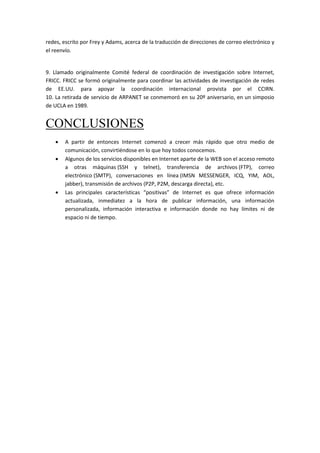 redes, escrito por Frey y Adams, acerca de la traducción de direcciones de correo electrónico y
el reenvío.
9. Llamado originalmente Comité federal de coordinación de investigación sobre Internet,
FRICC. FRICC se formó originalmente para coordinar las actividades de investigación de redes
de EE.UU. para apoyar la coordinación internacional provista por el CCIRN.
10. La retirada de servicio de ARPANET se conmemoró en su 20º aniversario, en un simposio
de UCLA en 1989.
CONCLUSIONES
 A partir de entonces Internet comenzó a crecer más rápido que otro medio de
comunicación, convirtiéndose en lo que hoy todos conocemos.
 Algunos de los servicios disponibles en Internet aparte de la WEB son el acceso remoto
a otras máquinas (SSH y telnet), transferencia de archivos (FTP), correo
electrónico (SMTP), conversaciones en línea (IMSN MESSENGER, ICQ, YIM, AOL,
jabber), transmisión de archivos (P2P, P2M, descarga directa), etc.
 Las principales características “positivas” de Internet es que ofrece información
actualizada, inmediatez a la hora de publicar información, una información
personalizada, información interactiva e información donde no hay límites ni de
espacio ni de tiempo.
 