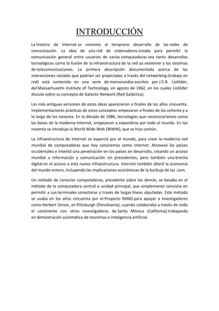 INTRODUCCIÓN
La historia de Internet se remonta al temprano desarrollo de las redes de
comunicación. La idea de una red de ordenadores creada para permitir la
comunicación general entre usuarios de varias computadoras sea tanto desarrollos
tecnológicos como la fusión de la infraestructura de la red ya existente y los sistemas
de telecomunicaciones. La primera descripción documentada acerca de las
interacciones sociales que podrían ser propiciadas a través del networking (trabajo en
red) está contenida en una serie de memorandos escritos por J.C.R. Licklider,
del Massachusetts Institute of Technology, en agosto de 1962, en los cuales Licklider
discute sobre su concepto de Galactic Network (Red Galáctica).
Las más antiguas versiones de estas ideas aparecieron a finales de los años cincuenta.
Implementaciones prácticas de estos conceptos empezaron a finales de los ochenta y a
lo largo de los noventa. En la década de 1980, tecnologías que reconoceríamos como
las bases de la moderna Internet, empezaron a expandirse por todo el mundo. En los
noventa se introdujo la World Wide Web (WWW), que se hizo común.
La infraestructura de Internet se esparció por el mundo, para crear la moderna red
mundial de computadoras que hoy conocemos como internet. Atravesó los países
occidentales e intentó una penetración en los países en desarrollo, creando un acceso
mundial a información y comunicación sin precedentes, pero también una brecha
digital en el acceso a esta nueva infraestructura. Internet también alteró la economía
del mundo entero, incluyendo las implicaciones económicas de la burbuja de las .com.
Un método de conectar computadoras, prevalente sobre los demás, se basaba en el
método de la computadora central o unidad principal, que simplemente consistía en
permitir a sus terminales conectarse a través de largas líneas alquiladas. Este método
se usaba en los años cincuenta por el Proyecto RAND para apoyar a investigadores
como Herbert Simon, en Pittsburgh (Pensilvania), cuando colaboraba a través de todo
el continente con otros investigadores de Santa Mónica (California) trabajando
en demostración automática de teoremas e inteligencia artificial.
 