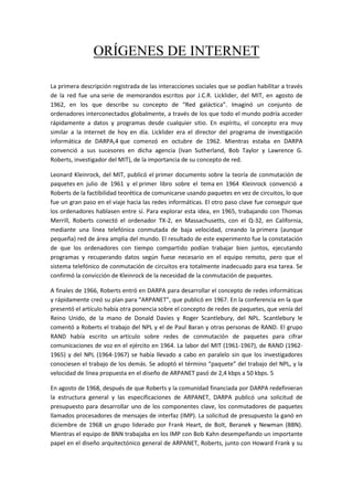 ORÍGENES DE INTERNET
La primera descripción registrada de las interacciones sociales que se podían habilitar a través
de la red fue una serie de memorandos escritos por J.C.R. Licklider, del MIT, en agosto de
1962, en los que describe su concepto de “Red galáctica”. Imaginó un conjunto de
ordenadores interconectados globalmente, a través de los que todo el mundo podría acceder
rápidamente a datos y programas desde cualquier sitio. En espíritu, el concepto era muy
similar a la Internet de hoy en día. Licklider era el director del programa de investigación
informática de DARPA,4 que comenzó en octubre de 1962. Mientras estaba en DARPA
convenció a sus sucesores en dicha agencia (Ivan Sutherland, Bob Taylor y Lawrence G.
Roberts, investigador del MIT), de la importancia de su concepto de red.
Leonard Kleinrock, del MIT, publicó el primer documento sobre la teoría de conmutación de
paquetes en julio de 1961 y el primer libro sobre el tema en 1964 Kleinrock convenció a
Roberts de la factibilidad teorética de comunicarse usando paquetes en vez de circuitos, lo que
fue un gran paso en el viaje hacia las redes informáticas. El otro paso clave fue conseguir que
los ordenadores hablasen entre sí. Para explorar esta idea, en 1965, trabajando con Thomas
Merrill, Roberts conectó el ordenador TX-2, en Massachusetts, con el Q-32, en California,
mediante una línea telefónica conmutada de baja velocidad, creando la primera (aunque
pequeña) red de área amplia del mundo. El resultado de este experimento fue la constatación
de que los ordenadores con tiempo compartido podían trabajar bien juntos, ejecutando
programas y recuperando datos según fuese necesario en el equipo remoto, pero que el
sistema telefónico de conmutación de circuitos era totalmente inadecuado para esa tarea. Se
confirmó la convicción de Kleinrock de la necesidad de la conmutación de paquetes.
A finales de 1966, Roberts entró en DARPA para desarrollar el concepto de redes informáticas
y rápidamente creó su plan para "ARPANET", que publicó en 1967. En la conferencia en la que
presentó el artículo había otra ponencia sobre el concepto de redes de paquetes, que venía del
Reino Unido, de la mano de Donald Davies y Roger Scantlebury, del NPL. Scantlebury le
comentó a Roberts el trabajo del NPL y el de Paul Baran y otras personas de RAND. El grupo
RAND había escrito un artículo sobre redes de conmutación de paquetes para cifrar
comunicaciones de voz en el ejército en 1964. La labor del MIT (1961-1967), de RAND (1962-
1965) y del NPL (1964-1967) se había llevado a cabo en paralelo sin que los investigadores
conociesen el trabajo de los demás. Se adoptó el término “paquete” del trabajo del NPL, y la
velocidad de línea propuesta en el diseño de ARPANET pasó de 2,4 kbps a 50 kbps. 5
En agosto de 1968, después de que Roberts y la comunidad financiada por DARPA redefinieran
la estructura general y las especificaciones de ARPANET, DARPA publicó una solicitud de
presupuesto para desarrollar uno de los componentes clave, los conmutadores de paquetes
llamados procesadores de mensajes de interfaz (IMP). La solicitud de presupuesto la ganó en
diciembre de 1968 un grupo liderado por Frank Heart, de Bolt, Beranek y Newman (BBN).
Mientras el equipo de BNN trabajaba en los IMP con Bob Kahn desempeñando un importante
papel en el diseño arquitectónico general de ARPANET, Roberts, junto con Howard Frank y su
 