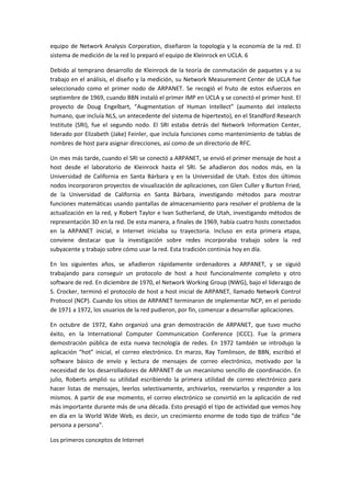 equipo de Network Analysis Corporation, diseñaron la topología y la economía de la red. El
sistema de medición de la red lo preparó el equipo de Kleinrock en UCLA. 6
Debido al temprano desarrollo de Kleinrock de la teoría de conmutación de paquetes y a su
trabajo en el análisis, el diseño y la medición, su Network Measurement Center de UCLA fue
seleccionado como el primer nodo de ARPANET. Se recogió el fruto de estos esfuerzos en
septiembre de 1969, cuando BBN instaló el primer IMP en UCLA y se conectó el primer host. El
proyecto de Doug Engelbart, “Augmentation of Human Intellect” (aumento del intelecto
humano, que incluía NLS, un antecedente del sistema de hipertexto), en el Standford Research
Institute (SRI), fue el segundo nodo. El SRI estaba detrás del Network Information Center,
liderado por Elizabeth (Jake) Feinler, que incluía funciones como mantenimiento de tablas de
nombres de host para asignar direcciones, así como de un directorio de RFC.
Un mes más tarde, cuando el SRI se conectó a ARPANET, se envió el primer mensaje de host a
host desde el laboratorio de Kleinrock hasta el SRI. Se añadieron dos nodos más, en la
Universidad de California en Santa Bárbara y en la Universidad de Utah. Estos dos últimos
nodos incorporaron proyectos de visualización de aplicaciones, con Glen Culler y Burton Fried,
de la Universidad de California en Santa Bárbara, investigando métodos para mostrar
funciones matemáticas usando pantallas de almacenamiento para resolver el problema de la
actualización en la red, y Robert Taylor e Ivan Sutherland, de Utah, investigando métodos de
representación 3D en la red. De esta manera, a finales de 1969, había cuatro hosts conectados
en la ARPANET inicial, e Internet iniciaba su trayectoria. Incluso en esta primera etapa,
conviene destacar que la investigación sobre redes incorporaba trabajo sobre la red
subyacente y trabajo sobre cómo usar la red. Esta tradición continúa hoy en día.
En los siguientes años, se añadieron rápidamente ordenadores a ARPANET, y se siguió
trabajando para conseguir un protocolo de host a host funcionalmente completo y otro
software de red. En diciembre de 1970, el Network Working Group (NWG), bajo el liderazgo de
S. Crocker, terminó el protocolo de host a host inicial de ARPANET, llamado Network Control
Protocol (NCP). Cuando los sitios de ARPANET terminaron de implementar NCP, en el periodo
de 1971 a 1972, los usuarios de la red pudieron, por fin, comenzar a desarrollar aplicaciones.
En octubre de 1972, Kahn organizó una gran demostración de ARPANET, que tuvo mucho
éxito, en la International Computer Communication Conference (ICCC). Fue la primera
demostración pública de esta nueva tecnología de redes. En 1972 también se introdujo la
aplicación “hot” inicial, el correo electrónico. En marzo, Ray Tomlinson, de BBN, escribió el
software básico de envío y lectura de mensajes de correo electrónico, motivado por la
necesidad de los desarrolladores de ARPANET de un mecanismo sencillo de coordinación. En
julio, Roberts amplió su utilidad escribiendo la primera utilidad de correo electrónico para
hacer listas de mensajes, leerlos selectivamente, archivarlos, reenviarlos y responder a los
mismos. A partir de ese momento, el correo electrónico se convirtió en la aplicación de red
más importante durante más de una década. Esto presagió el tipo de actividad que vemos hoy
en día en la World Wide Web, es decir, un crecimiento enorme de todo tipo de tráfico “de
persona a persona”.
Los primeros conceptos de Internet
 