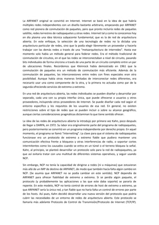 La ARPANET original se convirtió en Internet. Internet se basó en la idea de que habría
múltiples redes independientes con un diseño bastante arbitrario, empezando por ARPANET
como red pionera de conmutación de paquetes, pero que pronto incluiría redes de paquetes
satélite, redes terrestres de radiopaquetes y otras redes. Internet tal y como la conocemos hoy
en día plasma una idea técnica subyacente fundamental, que es la de red de arquitectura
abierta. En este enfoque, la selección de una tecnología de redes no la dictaba una
arquitectura particular de redes, sino que la podía elegir libremente un proveedor y hacerla
trabajar con las demás redes a través de una “metaarquitectura de interredes”. Hasta ese
momento solo había un método general para federar redes. Era el método tradicional de
conmutación de circuitos, en el que las redes se interconectaban a nivel de circuito, pasando
bits individuales de forma síncrona a través de una parte de un circuito completo entre un par
de ubicaciones finales. Recordemos que Kleinrock había demostrado en 1961 que la
conmutación de paquetes era un método de conmutación más eficiente. Además de la
conmutación de paquetes, las interconexiones entre redes con fines especiales eran otra
posibilidad. Aunque había otras maneras limitadas de interconectar redes diferentes, era
necesario usar una como componente de la otra, y la primera no actuaba como par de la
segunda ofreciendo servicios de extremo a extremo.
En una red de arquitectura abierta, las redes individuales se pueden diseñar y desarrollar por
separado, cada una con su propia interfaz única, que puede ofrecerse a usuarios y otros
proveedores, incluyendo otros proveedores de Internet. Se puede diseñar cada red según el
entorno específico y los requisitos de los usuarios de esa red. En general, no existen
restricciones sobre el tipo de redes que se pueden incluir o sobre su alcance geográfico,
aunque ciertas consideraciones pragmáticas dictaminan lo que tiene sentido ofrecer.
La idea de las redes de arquitectura abierta la introdujo por primera vez Kahn, poco después
de llegar a DARPA, en 1972. Su labor era originalmente parte del programa de radiopaquetes,
pero posteriormente se convirtió en un programa independiente por derecho propio. En aquel
momento, el programa se llamó “Internetting”. La clave para que el sistema de radiopaquetes
funcionase era un protocolo de extremo a extremo fiable que pudiera mantener una
comunicación efectiva frente a bloqueos y otras interferencias de radio, o soportar cortes
intermitentes como los causados cuando se entra en un túnel o el terreno bloquea la señal.
Kahn, al principio, se planteó desarrollar un protocolo solo para la red de radiopaquetes, ya
que así evitaría tratar con una multitud de diferentes sistemas operativos, y seguir usando
NCP.
Sin embargo, NCP no tenía la capacidad de dirigirse a redes (ni a máquinas) que estuvieran
más allá de un IMP de destino de ARPANET, de modo que también hacía falta algún cambio en
NCP. (Se asumía que ARPANET no se podía cambiar en este sentido). NCP dependía de
ARPANET para ofrecer fiabilidad de extremo a extremo. Si se perdía algún paquete, el
protocolo (y probablemente las aplicaciones a las que este daba soporte) se pararía de
repente. En este modelo, NCP no tenía control de errores de host de extremo a extremo, ya
que ARPANET sería la única red, y tan fiable que no haría falta un control de errores por parte
de los hosts. Así pues, Kahn decidió desarrollar una nueva versión del protocolo que podría
cubrir las necesidades de un entorno de redes de arquitectura abierta. Este protocolo se
llamaría más adelante Protocolo de Control de Transmisión/Protocolo de Internet (TCP/IP).
 