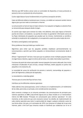 Mientras que NCP tendía a actuar como un controlador de dispositivo, el nuevo protocolo se
parecería más a un protocolo de comunicaciones.
Cuatro reglas básicas fueron fundamentales en la primera concepción de Kahn:
Cada red diferente debería mantenerse por sí misma, y no debía ser necesario cambio interno
alguno para que esas redes se conectasen a Internet.
La comunicación se haría en base al mejor esfuerzo. Si un paquete no llegaba a su destino final,
se retransmitía poco después desde el origen.
Se usarían cajas negras para conectar las redes; más adelante, estas cajas negras se llamarían
puertas de enlace y enrutadores. Las puertas de enlace no guardarían información acerca de
los flujos individuales de paquetes que pasaban por las mismas, manteniendo su sencillez y
evitando la complicación de la adaptación y la recuperación a partir de varios modos de error.
No habría control global a nivel operativo.
Otros problemas clave que había que resolver eran:
Algoritmos para evitar que los paquetes perdidos impidiesen permanentemente las
comunicaciones y permitir que dichos paquetes se retransmitiesen correctamente desde el
origen.
Ofrecer “segmentación” de host a host para que se pudiesen enviar múltiples paquetes desde
el origen hasta el destino, según el criterio de los hosts, si las redes intermedias lo permitían.
Funciones de puerta de enlace para poder reenviar paquetes de manera adecuada. Esto incluía
interpretar encabezados IP para enrutar, manejar interfaces, dividir paquetes en partes más
pequeñas si era necesario, etc.
La necesidad de sumas de verificación de extremo a extremo, reensamblaje de paquetes a
partir de fragmentos y detección de duplicados.
La necesidad de un abordaje global
Técnicas para el control del flujo de host a host.
Interfaces con los diferentes sistemas operativos
Había además otras preocupaciones, como la eficacia en la implementación y el rendimiento
de las redes, pero estas, en principio, eran consideraciones secundarias.
Kahn comenzó a trabajar en un conjunto orientado a las comunicaciones de principios para
sistemas operativos en BBN y documentó algunas de sus ideas iniciales en un memorándum
interno de BBN titulado "Principios de comunicación para sistemas operativos". En este
momento, se dio cuenta de que sería necesario conocer los detalles de implementación de
cada sistema operativo para tener la oportunidad de integrar cualquier protocolo nuevo de
una forma eficaz. Así pues, en la primavera de 1973, tras comenzar el trabajo de lo que sería
Internet, pidió a Vint Cerf (que entonces estaba en Stanford) que colaborase con él en el
 