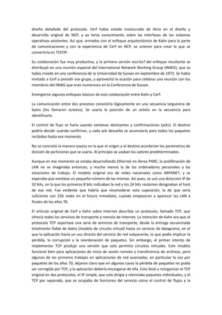 diseño detallado del protocolo. Cerf había estado involucrado de lleno en el diseño y
desarrollo original de NCP, y ya tenía conocimiento sobre las interfaces de los sistemas
operativos existentes. Así que, armados con el enfoque arquitectónico de Kahn para la parte
de comunicaciones y con la experiencia de Cerf en NCP, se unieron para crear lo que se
convertiría en TCP/IP.
Su colaboración fue muy productiva, y la primera versión escrita7 del enfoque resultante se
distribuyó en una reunión especial del International Network Working Group (INWG), que se
había creado en una conferencia de la Universidad de Sussex en septiembre de 1973. Se había
invitado a Cerf a presidir ese grupo, y aprovechó la ocasión para celebrar una reunión con los
miembros del INWG que eran numerosos en la Conferencia de Sussex.
Emergieron algunos enfoques básicos de esta colaboración entre Kahn y Cerf:
La comunicación entre dos procesos consistiría lógicamente en una secuencia larguísima de
bytes (los llamaron octetos). Se usaría la posición de un octeto en la secuencia para
identificarlo.
El control de flujo se haría usando ventanas deslizantes y confirmaciones (acks). El destino
podría decidir cuándo confirmar, y cada ack devuelta se acumularía para todos los paquetes
recibidos hasta ese momento.
No se concretó la manera exacta en la que el origen y el destino acordarían los parámetros de
división de particiones que se usaría. Al principio se usaban los valores predeterminados.
Aunque en ese momento se estaba desarrollando Ethernet en Xerox PARC, la proliferación de
LAN no se imaginaba entonces, y mucho menos la de los ordenadores personales y las
estaciones de trabajo. El modelo original era de redes nacionales como ARPANET, y se
esperaba que existiese un pequeño número de las mismas. Así pues, se usó una dirección IP de
32 bits, en la que los primeros 8 bits indicaban la red y los 24 bits restantes designaban el host
de esa red. Fue evidente que habría que reconsiderar esta suposición, la de que sería
suficiente con 256 redes en el futuro inmediato, cuando empezaron a aparecer las LAN a
finales de los años 70.
El artículo original de Cerf y Kahn sobre Internet describía un protocolo, llamado TCP, que
ofrecía todos los servicios de transporte y reenvío de Internet. La intención de Kahn era que el
protocolo TCP soportase una serie de servicios de transporte, desde la entrega secuenciada
totalmente fiable de datos (modelo de circuito virtual) hasta un servicio de datagrama, en el
que la aplicación hacía un uso directo del servicio de red subyacente, lo que podía implicar la
pérdida, la corrupción y la reordenación de paquetes. Sin embargo, el primer intento de
implementar TCP produjo una versión que solo permitía circuitos virtuales. Este modelo
funcionó bien para aplicaciones de inicio de sesión remoto y transferencia de archivos, pero
algunos de los primeros trabajos en aplicaciones de red avanzadas, en particular la voz por
paquetes de los años 70, dejaron claro que en algunos casos la pérdida de paquetes no podía
ser corregida por TCP, y la aplicación debería encargarse de ella. Esto llevó a reorganizar el TCP
original en dos protocolos, el IP simple, que solo dirigía y reenviaba paquetes individuales, y el
TCP por separado, que se ocupaba de funciones del servicio como el control de flujos y la
 