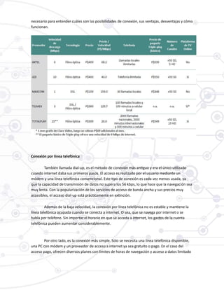 necesario para entender cuáles son las posibilidades de conexión, sus ventajas, desventajas y cómo
funcionan.
Conexión por línea telefónica
También llamada dial-up, es el método de conexión más antiguo y era el único utilizado
cuando internet daba sus primeros pasos. El acceso es realizado por el usuario mediante un
módem y una línea telefónica convencional. Este tipo de conexión es cada vez menos usada, ya
que la capacidad de transmisión de datos no supera los 56 kbps, lo que hace que la navegación sea
muy lenta. Con la popularización de los servicios de acceso de banda ancha y sus precios muy
accesibles, el acceso dial-up está prácticamente en extinción.
Además de la baja velocidad, la conexión por línea telefónica no es estable y mantiene la
línea telefónica ocupada cuando se conecta a internet. O sea, que se navega por internet o se
habla por teléfono. Sin importar el horario en que se acceda a internet, los gastos de la cuenta
telefónica pueden aumentar considerablemente.
Por otro lado, es la conexión más simple. Solo se necesita una línea telefónica disponible,
una PC con módem y un proveedor de acceso a internet ya sea gratuito o pago. En el caso del
acceso pago, ofrecen diversos planes con límites de horas de navegación y acceso a datos limitado
 
